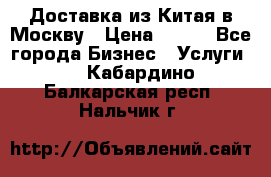 Доставка из Китая в Москву › Цена ­ 100 - Все города Бизнес » Услуги   . Кабардино-Балкарская респ.,Нальчик г.